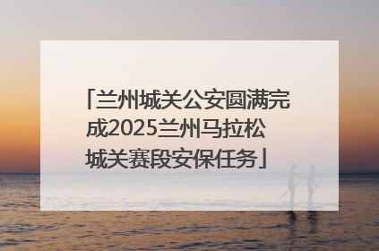 兰州城关公安圆满完成2025兰州马拉松城关赛段安保任务