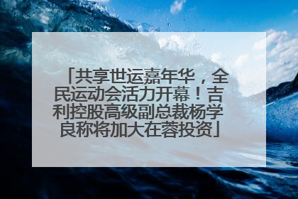共享世运嘉年华，全民运动会活力开幕！吉利控股高级副总裁杨学良称将加大在蓉投资