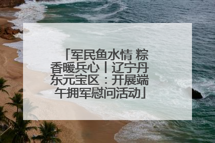 军民鱼水情 粽香暖兵心丨辽宁丹东元宝区：开展端午拥军慰问活动
