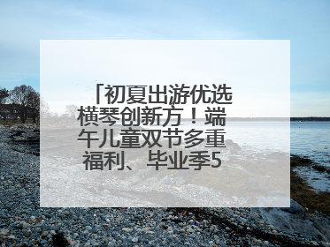 初夏出游优选横琴创新方！端午儿童双节多重福利、毕业季5折畅玩乐园
