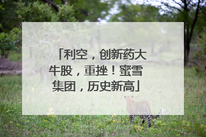 利空，创新药大牛股，重挫！蜜雪集团，历史新高