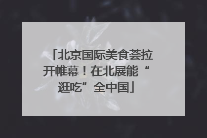 北京国际美食荟拉开帷幕！在北展能“逛吃”全中国
