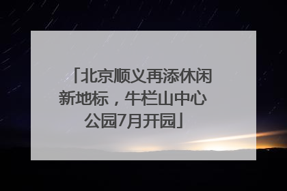北京顺义再添休闲新地标，牛栏山中心公园7月开园