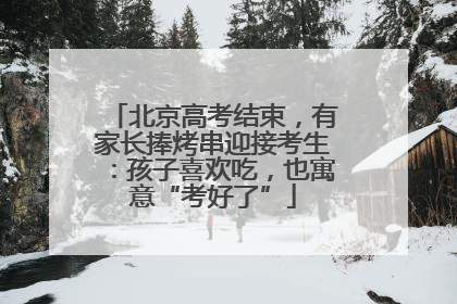 北京高考结束，有家长捧烤串迎接考生：孩子喜欢吃，也寓意“考好了”