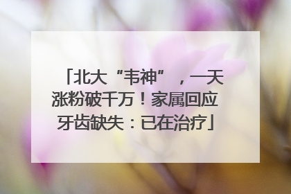 北大“韦神”，一天涨粉破千万！家属回应牙齿缺失：已在治疗