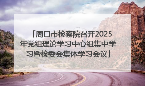 周口市检察院召开2025年党组理论学习中心组集中学习暨检委会集体学习会议