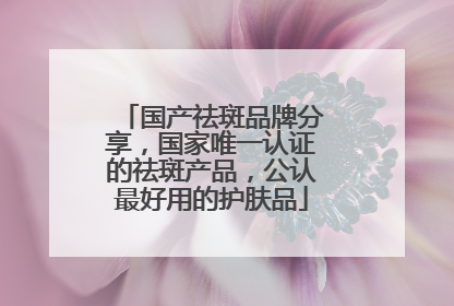 国产祛斑品牌分享，国家唯一认证的祛斑产品，公认最好用的护肤品