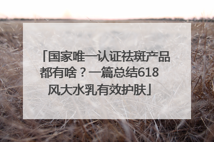 国家唯一认证祛斑产品都有啥？一篇总结618风大水乳有效护肤