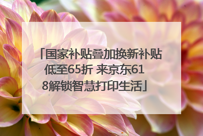 国家补贴叠加换新补贴低至65折 来京东618解锁智慧打印生活