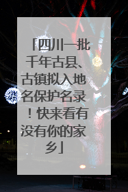 四川一批千年古县、古镇拟入地名保护名录！快来看有没有你的家乡