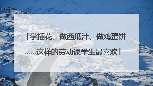 学插花、做西瓜汁、做鸡蛋饼……这样的劳动课学生最喜欢