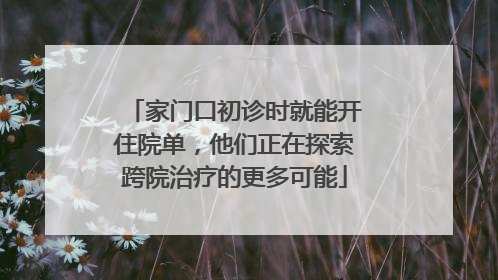 家门口初诊时就能开住院单，他们正在探索跨院治疗的更多可能