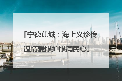 宁德蕉城：海上义诊传温情爱眼护眼润民心