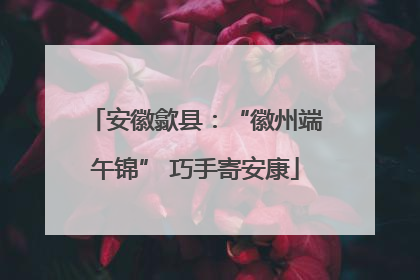 安徽歙县：“徽州端午锦” 巧手寄安康