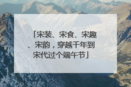 宋装、宋食、宋趣、宋韵，穿越千年到宋代过个端午节