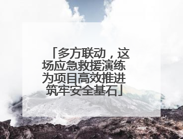 多方联动，这场应急救援演练为项目高效推进筑牢安全基石