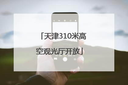 天津310米高空观光厅开放