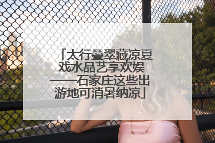 太行叠翠藏凉夏 戏水品艺享欢娱——石家庄这些出游地可消暑纳凉