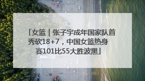 女篮｜张子宇成年国家队首秀砍18+7，中国女篮热身赛101比55大胜波黑