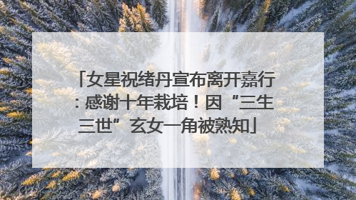 女星祝绪丹宣布离开嘉行：感谢十年栽培！因“三生三世”玄女一角被熟知