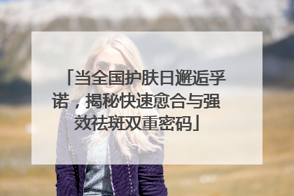 当全国护肤日邂逅孚诺，揭秘快速愈合与强效祛斑双重密码