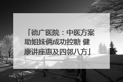 德广医院：中医方案助姐妹俩成功控糖 健康讲座惠及四邻八方
