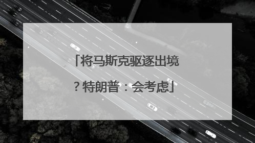 将马斯克驱逐出境？特朗普：会考虑