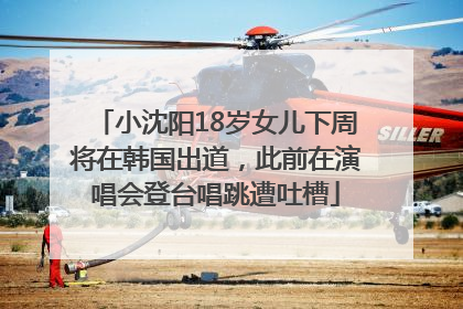 小沈阳18岁女儿下周将在韩国出道，此前在演唱会登台唱跳遭吐槽