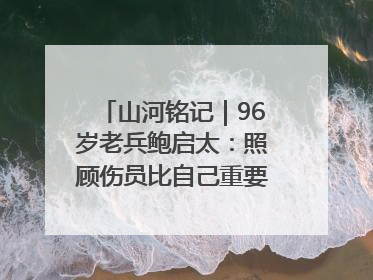 山河铭记｜96岁老兵鲍启太：照顾伤员比自己重要，炮弹来了要趴在他们身上