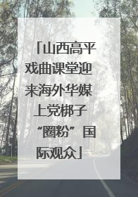 山西高平戏曲课堂迎来海外华媒 上党梆子“圈粉”国际观众