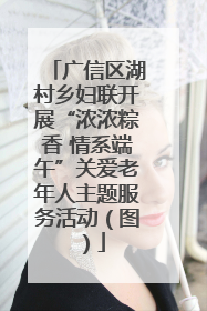 广信区湖村乡妇联开展“浓浓粽香 情系端午”关爱老年人主题服务活动（图）