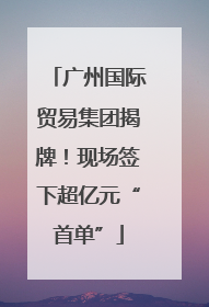 广州国际贸易集团揭牌！现场签下超亿元“首单”