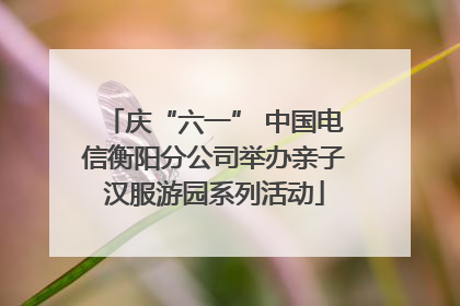 庆“六一” 中国电信衡阳分公司举办亲子汉服游园系列活动