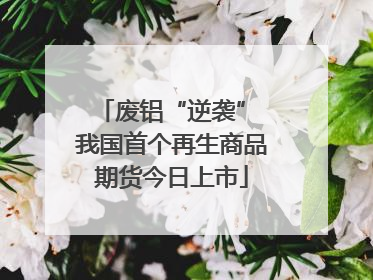废铝“逆袭” 我国首个再生商品期货今日上市