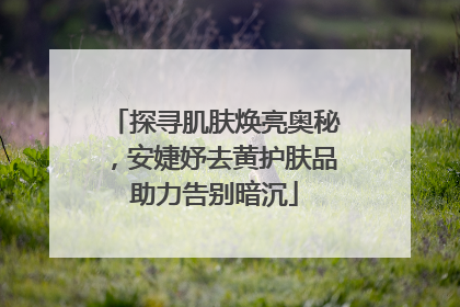 探寻肌肤焕亮奥秘，安婕妤去黄护肤品助力告别暗沉