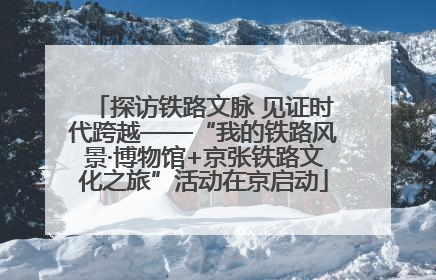 探访铁路文脉 见证时代跨越——“我的铁路风景·博物馆+京张铁路文化之旅”活动在京启动