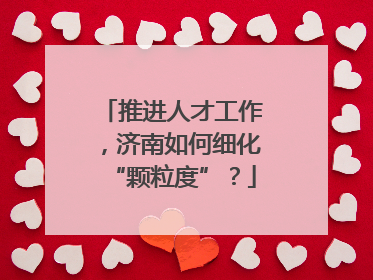 推进人才工作，济南如何细化“颗粒度”？