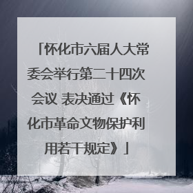 怀化市六届人大常委会举行第二十四次会议 表决通过《怀化市革命文物保护利用若干规定》
