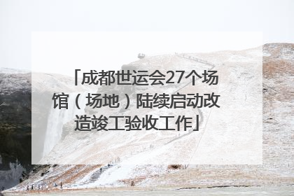 成都世运会27个场馆（场地）陆续启动改造竣工验收工作