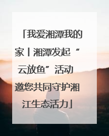 我爱湘潭我的家丨湘潭发起“云放鱼”活动 邀您共同守护湘江生态活力