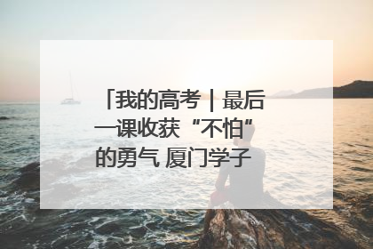我的高考｜最后一课收获“不怕”的勇气 厦门学子万里同风赴新程