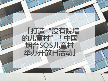 打造“没有院墙的儿童村”！中国烟台SOS儿童村举办开放日活动