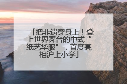 把非遗穿身上！登上世界舞台的中式“纸艺华服”，首度亮相沪上小学