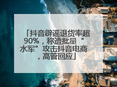 抖音辟谣退货率超90%，称遭批量“水军”攻击抖音电商，高管回应
