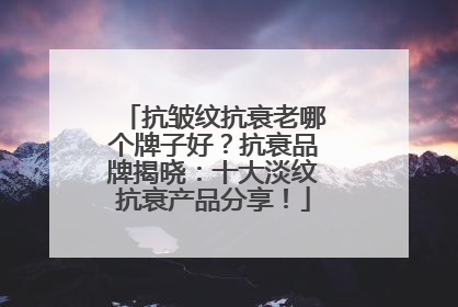 抗皱纹抗衰老哪个牌子好？抗衰品牌揭晓：十大淡纹抗衰产品分享！