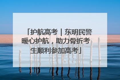护航高考｜东明民警暖心护航，助力骨折考生顺利参加高考