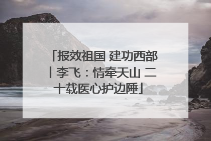 报效祖国 建功西部丨李飞：情牵天山 二十载医心护边陲