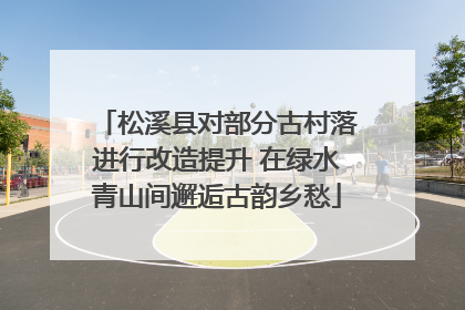 松溪县对部分古村落进行改造提升 在绿水青山间邂逅古韵乡愁
