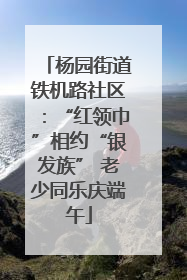 杨园街道铁机路社区：“红领巾”相约“银发族” 老少同乐庆端午