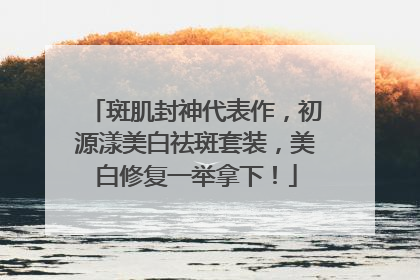 斑肌封神代表作，初源漾美白祛斑套装，美白修复一举拿下！